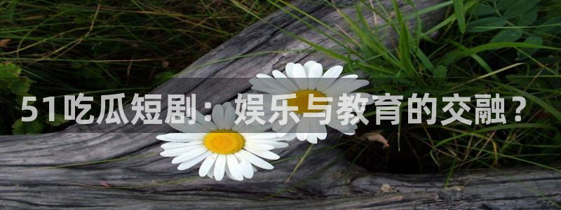 吃瓜事件：51吃瓜短剧：娱乐与教育的交融？