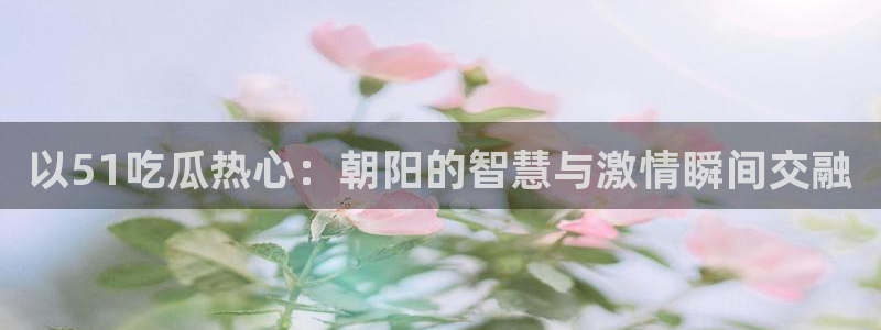 吃瓜网 今日吃瓜 热门大瓜：以51吃瓜热心：朝阳的智慧与激情瞬间交融