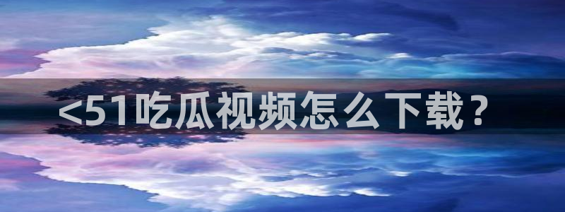 51吃瓜最新官网是多少：<51吃瓜视频怎么下载？