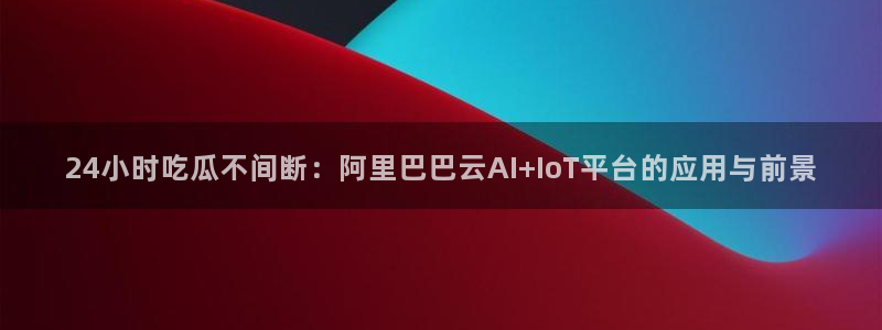 51吃瓜全网最快更新今日热门吃瓜：24小时吃瓜不间断：阿里巴巴云AI+IoT平台的应用与前景
