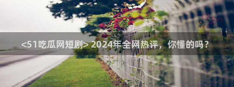 51吃瓜最新官网是多少：<51吃瓜网短剧> 2024年全网热评，你懂的吗？