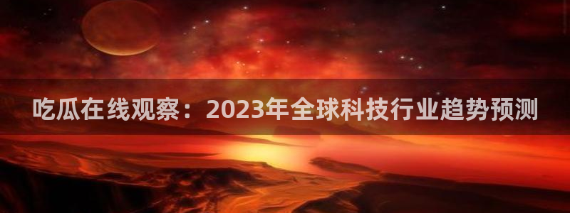 51吃瓜今日吃瓜莫里秀：吃瓜在线观察：2023年全球科技行业趋势预测